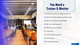 12
Individual with an advanced knowledge and Experience
Been there, done that – Helping you avoid major mistakes
Offer Constructive Criticism & Unbiased Opinion
Clear Focus on your Career growth
Motivation to push your boundaries
Trusted Advisor
Unwavering target on your Goals
Fresh Perspectives
Provides valuable Network
You Need a
Trainer & Mentor
 