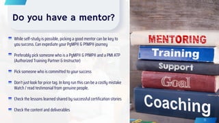 13
Do you have a mentor?
While self-study is possible, picking a good mentor can be key to
you success. Can expediate your PgMP® & PfMP® journey
Preferably pick someone who is a PgMP® & PfMP® and a PMI ATP
(Authorized Training Partner & Instructor)
Pick someone who is committed to your success
Don’t just look for price tag. In long run this can be a costly mistake
Watch / read testimonial from genuine people.
Check the lessons learned shared by successful certification stories
Check the content and deliverables
 