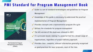 17
PMI Standard for Program Management Book
The Standard for Program
Management Fourth Edition
(SPMv4)
Provides clear, complete, relevant information generally recognized
as good practices for most programs, most of the time.
Guide is a set of standard terminologies and guidelines for Program
Management.
Knowledge of this guide is necessary to understand the practical
implementation of Program Management.
Provides concepts and a representative program life cycle
Defines the standards for program management
The 4th version of this book was released in 2017.
It is principle-based, making it a powerful tool for a broad range of
organizations, regardless of project delivery approach.
 