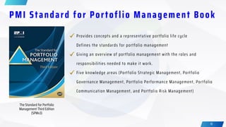 18
PMI Standard for Portoflio Management Book
The Standard for Portfolio
Management Third Edition
(SPMv3)
Five knowledge areas (Portfolio Strategic Management, Portfolio
Governance Management, Portfolio Performance Management, Portfolio
Communication Management, and Portfolio Risk Management)
Provides concepts and a representative portfolio life cycle
Defines the standards for portfolio management
Giving an overview of portfolio management with the roles and
responsibilities needed to make it work.
 