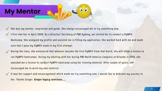 My Mentor
It was her support and encouragement which made me try something new. I would like to dedicate my success to
her. Thanks Ginger. Ginger legacy continues....
She was my mentor, inspiration and guide. She always encouraged me to try something new.
I first met her in April 2009. As a Director/ Secretary of PMI Sydney, we invited her to conduct a PgMP®
Bootcamp. She analysed my profile and assisted me in filling my application. She worked hard with me and made
sure that I pass my PgMP® exam in my first attempt.
During the class, she announced that whoever become the first PgMP® from that batch, she will allow a license to
run PgMP® bootcamps. During my meeting with her during PMI North America Congress at Orlando in 2010, she
awarded me a license to conduct PgMP® bootcamp using her training material. After couple of years, she
encouraged me to write my own material.
22
 