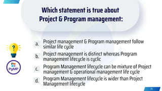 Project management & Program management follow
similar life cycle
Project management is distinct whereas Program
management lifecycle is cyclic
Program Management lifecycle can be mixture of Project
management & operational management life cycle
Program Management lifecycle is wider than Project
Management lifecycle
a.
b.
c.
d.
26
Which statement is true about
Project & Program management:
 