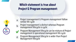 Which statement is true about
Project & Program management:
Project management & Program management follow
similar life cycle
Project management is distinct whereas Program
management lifecycle is cyclic
Program Management lifecycle can be mixture of Project
management & operational management life cycle
Program Management lifecycle is wider than Project
Management lifecycle
a.
b.
c.
d.
27
 
