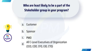 Who are least likely to be a part of the
Stakeholder group in your program?
Customer
Sponsor
PMO
All C-Level Executives of Organization
(CEO, COO, CFO, CIO, CTO)
a.
b.
c.
d.
28
 