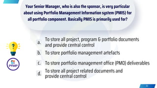 Your Senior Manager, who is also the sponsor, is very particular
about using Portfolio Management Information system (PMIS) for
all portfolio component. Basically PMIS is primarily used for?
To store all project, program & portfolio documents
and provide central control
To store portfolio management artefacts
To store portfolio management office (PMO) deliverables
To store all project related documents and
provide central control
a.
b.
c.
d.
30
 