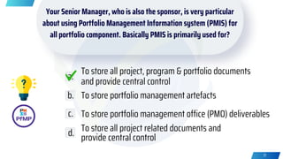 Your Senior Manager, who is also the sponsor, is very particular
about using Portfolio Management Information system (PMIS) for
all portfolio component. Basically PMIS is primarily used for?
To store all project, program & portfolio documents
and provide central control
To store portfolio management artefacts
To store portfolio management office (PMO) deliverables
To store all project related documents and
provide central control
a.
b.
c.
d.
31
 