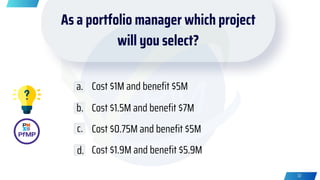 As a portfolio manager which project
will you select?
Cost $1M and benefit $5M
Cost $1.5M and benefit $7M
Cost $0.75M and benefit $5M
Cost $1.9M and benefit $5.9M
a.
b.
c.
d.
32
 