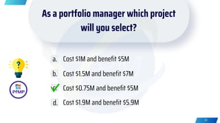 As a portfolio manager which project
will you select?
Cost $1M and benefit $5M
Cost $1.5M and benefit $7M
Cost $0.75M and benefit $5M
Cost $1.9M and benefit $5.9M
a.
b.
c.
d.
33
 
