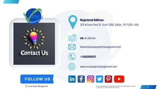dharam@vcareprojectmanagement.com
+1 6502830123
Registered Address:
325 N.Saint Paul St. Suite 3100, Dallas, TX 75201, USA
www.vcareprojectmanagement.com
EIN: 35-2657414
C vCare Project Management 41
Disclaimer: PMP, PMI, PMBOK, CAPM, PgMP, PfMP, PBA, RMP, ACP, SP, DA, DASM, DASSM, ATP and OPM3
are registered marks of the Project Management Institute, Inc.
 