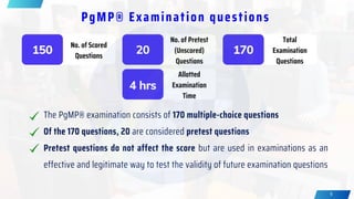 9
The PgMP® examination consists of 170 multiple-choice questions
Of the 170 questions, 20 are considered pretest questions
Pretest questions do not affect the score but are used in examinations as an
effective and legitimate way to test the validity of future examination questions
PgMP® Examination questions
150
No. of Scored
Questions
20
No. of Pretest
(Unscored)
Questions
170
Total
Examination
Questions
4 hrs
Allotted
Examination
Time
 
