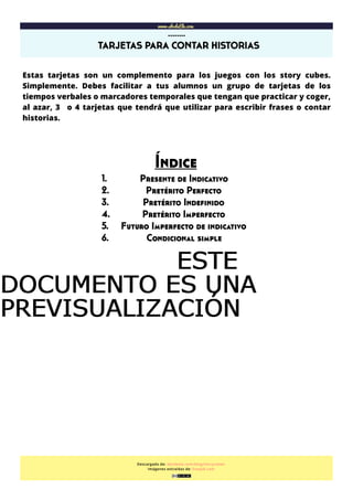  
www.abcdeEle.com
TARJETAS PARA CONTAR HISTORIAS
……..
Descargado de: abcdeele.com/blog/storycubes
Imágenes extraídas de: freepik.com
Estas tarjetas son un complemento para los juegos con los story cubes.
Simplemente. Debes facilitar a tus alumnos un grupo de tarjetas de los
tiempos verbales o marcadores temporales que tengan que practicar y coger,
al azar, 3 o 4 tarjetas que tendrá que utilizar para escribir frases o contar
historias.
Índice
1. Presente de Indicativo
2. Pretérito Perfecto
3. Pretérito Indeﬁnido
4. Pretérito Imperfecto
5. Futuro Imperfecto de indicativo
6. Condicional simple
ESTEESTEESTEESTE
DOCUMENTO ES UNADOCUMENTO ES UNADOCUMENTO ES UNADOCUMENTO ES UNA
PREVISUALIZACIÓNPREVISUALIZACIÓNPREVISUALIZACIÓNPREVISUALIZACIÓN
 