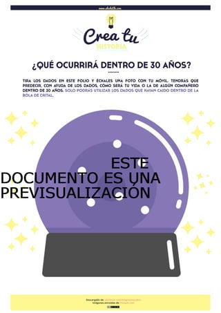  
¿QUÉ OCURRIRÁ DENTRO DE 30 AÑOS?
Descargado de: abcdeele.com/blog/storycubes
Imágenes extraídas de: freepik.com
www.abcdeEle.com
……..
TIRA LOS DADOS EN ESTE FOLIO Y ÉCHALES UNA FOTO CON TU MÓVIL. TENDRÁS QUE
PREDECIR, CON AYUDA DE LOS DADOS, CÓMO SERÁ TU VIDA O LA DE ALGÚN COMPAÑERO
DENTRO DE 30 AÑOS. SOLO PODRÁS UTILIZAR LOS DADOS QUE HAYAN CAIDO DENTRO DE LA
BOLA DE CRITAL.
ESTEESTEESTEESTE
DOCUMENTO ES UNADOCUMENTO ES UNADOCUMENTO ES UNADOCUMENTO ES UNA
PREVISUALIZACIÓNPREVISUALIZACIÓNPREVISUALIZACIÓNPREVISUALIZACIÓN
 