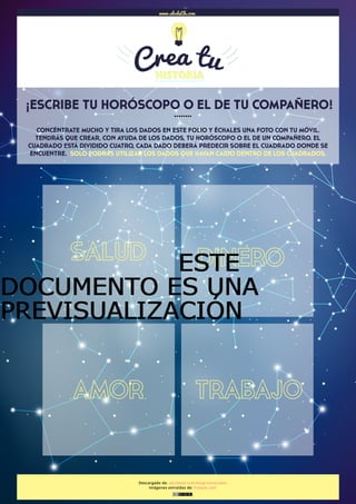  
Descargado de: abcdeele.com/blog/storycubes
Imágenes extraídas de: freepik.com
¡ESCRIBE TU HORÓSCOPO O EL DE TU COMPAÑERO!
www.abcdeEle.com
……..
CONCÉNTRATE MUCHO Y TIRA LOS DADOS EN ESTE FOLIO Y ÉCHALES UNA FOTO CON TU MÓVIL.
TENDRÁS QUE CREAR, CON AYUDA DE LOS DADOS, TU HORÓSCOPO O EL DE UN COMPAÑERO. EL
CUADRADO ESTÁ DIVIDIDO CUATRO, CADA DADO DEBERÁ PREDECIR SOBRE EL CUADRADO DONDE SE
ENCUENTRE. SOLO PODRÁS UTILIZAR LOS DADOS QUE HAYAN CAIDO DENTRO DE LOS CUADRADOS.
SALUD DINERO
AMOR TRABAJO
ESTEESTEESTEESTE
DOCUMENTO ES UNADOCUMENTO ES UNADOCUMENTO ES UNADOCUMENTO ES UNA
PREVISUALIZACIÓNPREVISUALIZACIÓNPREVISUALIZACIÓNPREVISUALIZACIÓN
 