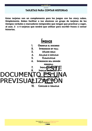  
www.abcdeEle.com
TARJETAS PARA CONTAR HISTORIAS
……..
Descargado de: abcdeele.com/blog/storycubes
Imágenes extraídas de: freepik.com
Estas tarjetas son un complemento para los juegos con los story cubes.
Simplemente. Debes facilitar a tus alumnos un grupo de tarjetas de los
tiempos verbales o marcadores temporales que tengan que practicar y coger,
al azar, 3 o 4 tarjetas que tendrá que utilizar para escribir frases o contar
historias.
Índice
1. Ordenar el discurso
2. Introducir un tema
3. Añadir ideas
4. Aclarar o explicar
5. Ejempliﬁcar
6. Introducir una opinión
personal
7. Indicar hipótesis
8. Indicar oposición o
contraste
9. Indicar consecuencia
10. Indicar causa
11. Resumir
12. Concluir o terminar
ESTEESTEESTEESTE
DOCUMENTO ES UNADOCUMENTO ES UNADOCUMENTO ES UNADOCUMENTO ES UNA
PREVISUALIZACIÓNPREVISUALIZACIÓNPREVISUALIZACIÓNPREVISUALIZACIÓN
 