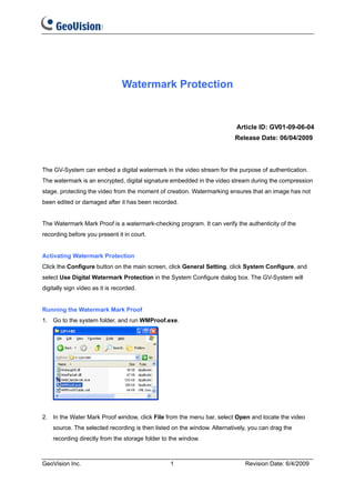 Watermark Protection


                                                                          Article ID: GV01-09-06-04
                                                                          Release Date: 06/04/2009



The GV-System can embed a digital watermark in the video stream for the purpose of authentication.
The watermark is an encrypted, digital signature embedded in the video stream during the compression
stage, protecting the video from the moment of creation. Watermarking ensures that an image has not
been edited or damaged after it has been recorded.


The Watermark Mark Proof is a watermark-checking program. It can verify the authenticity of the
recording before you present it in court.


Activating Watermark Protection
Click the Configure button on the main screen, click General Setting, click System Configure, and
select Use Digital Watermark Protection in the System Configure dialog box. The GV-System will
digitally sign video as it is recorded.


Running the Watermark Mark Proof
1. Go to the system folder, and run WMProof.exe.




2. In the Water Mark Proof window, click File from the menu bar, select Open and locate the video
    source. The selected recording is then listed on the window. Alternatively, you can drag the
    recording directly from the storage folder to the window.



GeoVision Inc.                                   1                            Revision Date: 6/4/2009
 