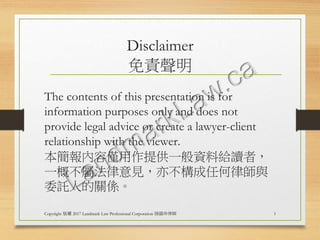 Disclaimer
免責聲明
The contents of this presentation is for
information purposes only and does not
provide legal advice or create a lawyer-client
relationship with the viewer.
本簡報內容僅用作提供一般資料給讀者，
一概不屬法律意見，亦不構成任何律師與
委託人的關係。
Copyright 版權 2017 Landmark Law Professional Corporation 陸韻玲律師 1
 