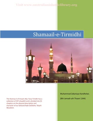  
 
 
Muhammad Zakariyya Kandhelwi.  
(8th Jamadi‐uth Thaani 1344)  
  
 
Shamaail‐e‐Tirmidhi
The Shamaa‐il of Imaam Abu 'Eesa Timidhi has a 
collection of 397 ahaadith and is divided into 55 
chapters on the physical description and 
character of our beloved Nabi Sallallahu 'Alayhi 
Wasallam. 
Visit www.australianislamiclibrary.org
 