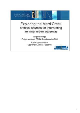 Exploring the Merri Creek
archival sources for interpreting
   an inner urban waterway
              Abigail Belfrage
 Project Manager, PROV Crowdsourcing Pilot
           Kasia Zygmuntowicz
       Coordinator, Online Research




                                             1
 