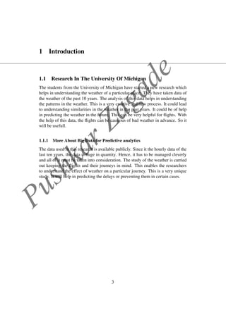 PushkarZagade
1 Introduction
1.1 Research In The University Of Michigan
The students from the University of Michigan have started a new research which
helps in understanding the weather of a particular place. They have taken data of
the weather of the past 10 years. The analysis of this data helps in understanding
the patterns in the weather. This is a very creative and new process. It could lead
to understanding similarities in the weather in the past years. It could be of help
in predicting the weather in the future. This can be very helpful for ﬂights. With
the help of this data, the ﬂights can be cautious of bad weather in advance. So it
will be usefull.
1.1.1 More About Big Data for Predictive analytics
The data used in this research is available publicly. Since it the hourly data of the
last ten years, the data is huge in quantity. Hence, it has to be managed cleverly
and all of it must be taken into consideration. The study of the weather is carried
out keeping the ﬂights and their journeys in mind. This enables the researchers
to understand the effect of weather on a particular journey. This is a very unique
study. It will help in predicting the delays or preventing them in certain cases.
3
 