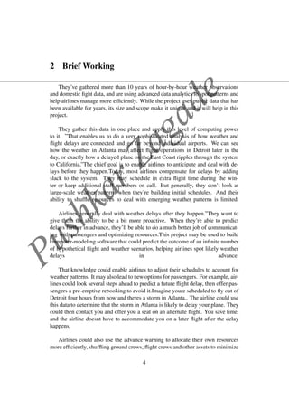 PushkarZagade
2 Brief Working
They’ve gathered more than 10 years of hour-by-hour weather observations
and domestic ﬁght data, and are using advanced data analytics to spot patterns and
help airlines manage more efﬁciently. While the project uses public data that has
been available for years, its size and scope make it unique and it will help in this
project.
They gather this data in one place and apply this level of computing power
to it. ”That enables us to do a very sophisticated analysis of how weather and
ﬂight delays are connected and go far beyond individual airports. We can see
how the weather in Atlanta may affect ﬂight operations in Detroit later in the
day, or exactly how a delayed plane on the East Coast ripples through the system
to California.”The chief goal is to enable airlines to anticipate and deal with de-
lays before they happen.Today, most airlines compensate for delays by adding
slack to the system. They may schedule in extra ﬂight time during the win-
ter or keep additional staff members on call. But generally, they don’t look at
large-scale weather patterns when they’re building initial schedules. And their
ability to shufﬂe resources to deal with emerging weather patterns is limited.
Airlines generally deal with weather delays after they happen.”They want to
give them the ability to be a bit more proactive. When they’re able to predict
delays further in advance, they’ll be able to do a much better job of communicat-
ing with passengers and optimizing resources.This project may be used to build
computer-modeling software that could predict the outcome of an inﬁnite number
of hypothetical ﬂight and weather scenarios, helping airlines spot likely weather
delays in advance.
That knowledge could enable airlines to adjust their schedules to account for
weather patterns. It may also lead to new options for passengers. For example, air-
lines could look several steps ahead to predict a future ﬂight delay, then offer pas-
sengers a pre-emptive rebooking to avoid it.Imagine youre scheduled to ﬂy out of
Detroit four hours from now and theres a storm in Atlanta.. The airline could use
this data to determine that the storm in Atlanta is likely to delay your plane. They
could then contact you and offer you a seat on an alternate ﬂight. You save time,
and the airline doesnt have to accommodate you on a later ﬂight after the delay
happens.
Airlines could also use the advance warning to allocate their own resources
more efﬁciently, shufﬂing ground crews, ﬂight crews and other assets to minimize
4
 