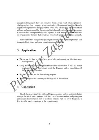 PushkarZagade
disruption.The project draws on resources from a wide swath of disciplines in-
cluding engineering, computer science and others. He says that breadth of knowl-
edge has brought a fresh perspective that could hold far-reaching beneﬁts for both
airlines and passengers.Our background in industrial engineering and computer
science enables us to put existing data together in new ways and ask a whole new
set of questions. For me, thats what has been really exciting about this research.
Some of the ﬁrst changes that passengers see are likely to be simple ones, like
tweaks to ﬂight times and more proactive communication.
3 Application
• We can use big data to collect large set of informations and use it for data ware
house purpose.
• Using this technique we can predict the weather information of next 2,3 month
in advance . Using this we can avoid the delays as well as cancellation of
ﬂight due to bad weather.
• Big data can also use for data mining purpose.
• By using big data we can analyse the large set of information.
4 Conclusion
I think these new analytics will enable passengers as well as airlines to better
manage the whole travel process. If airlines can offer more options and passengers
can educate themselves on how to use those options, well see fewer delays and a
less stressful travel experience in the years to come.
5
 
