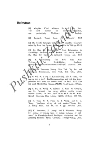 PushkarZagade
References
[1] Manyika JChui MBrown Bet al Big data:
The next frontier for innovation,competition,
and productivity McKinsey Global Institute
[2] Research Trends Issue 30 September 2012
[3] The Fourth Paradigm Data-Intensive Scientiﬁc Discovery
edited by Tony Hey, Stewart Tansley,andKrist in Tolle pp 12-15
[4] Big Data for Development: From Information- to
Knowledge Societies Martin Hilbert (Dr. PhD.) Hilbert,
Big Data for Dev.; pre-published version, Jan. 2013
[5] S. Consulting. The New York City
Taxicab Fact Book.[Online]. Available:
http://www.schallerconsult.com/taxi/taxifb.pdf, accessed 2006.
[6] Taxi of Tomorrow Survey, New York City Taxi and
Limousine Commission, New York, NY, USA, 2011.
[7] W. Wu, W. S. Ng, S. Krishnaswamy, and A. Sinha, “To
taxi or not to taxi? Enablingpersonalised and real-time trans-
portation deci- sions for mobile users,” in Proc. IEEE 13th
Int. Conf. Mobile Data Manage. (MDM), Jul. 2012, pp. 320 323.
[8] Y. Ge, H. Xiong, A. Tuzhilin, K. Xiao, M. Gruteser,
and M. Paz-zani, “An energy effcient mobile recom-
mender system,” in Proc. 16th ACM SIGKDD Int. Conf.
Knowl. Discovery Data Mining (KDD), 2010,pp. 899 908.
[9] H. Yang, C. S. Fung, K. I. Wong, and S. C.
Wong, “Nonlinear pricing of taxi services,”Transp. Res.
A, Policy Pract., vol. 44, no. 5, pp. 337v348, 2010.
[10] K. Yamamoto, K. Uesugi, and T. Watanabe, “Adap-
tive routing of cruising taxis by mutual exchange of path-
ways,” in Knowledge-Based Intelligent Information and En-
gineering Systems. Berlin, Germany: Springer-Verlag, 2010.
6
 