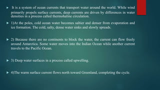  It is a system of ocean currents that transport water around the world. While wind
primarily propels surface currents, deep currents are driven by differences in water
densities in a process called thermohaline circulation.
 1)At the poles, cold ocean water becomes saltier and denser from evaporation and
ice formation. The cold, salty, dense water sinks and slowly spreads.
 2) Because there are no continents to block the water, the current can flow freely
around Antarctica. Some water moves into the Indian Ocean while another current
travels to the Pacific Ocean.
 3) Deep water surfaces in a process called upwelling.
 4)The warm surface current flows north toward Greenland, completing the cycle.
 