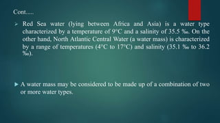 Cont.....
 Red Sea water (lying between Africa and Asia) is a water type
characterized by a temperature of 9°C and a salinity of 35.5 ‰. On the
other hand, North Atlantic Central Water (a water mass) is characterized
by a range of temperatures (4°C to 17°C) and salinity (35.1 ‰ to 36.2
‰).
 A water mass may be considered to be made up of a combination of two
or more water types.
 
