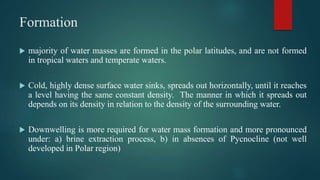 Formation
 majority of water masses are formed in the polar latitudes, and are not formed
in tropical waters and temperate waters.
 Cold, highly dense surface water sinks, spreads out horizontally, until it reaches
a level having the same constant density. The manner in which it spreads out
depends on its density in relation to the density of the surrounding water.
 Downwelling is more required for water mass formation and more pronounced
under: a) brine extraction process, b) in absences of Pycnocline (not well
developed in Polar region)
 