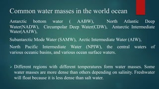 Common water masses in the world ocean
Antarctic bottom water ( AABW), North Atlantic Deep
Water(NADW), Circumpolar Deep Water(CDW), Antarctic Intermediate
Water(AAIW),
Subantarctic Mode Water (SAMW), Arctic Intermediate Water (AIW),
North Pacific Intermediate Water (NPIW), the central waters of
various oceanic basins, and various ocean surface waters.
 Different regions with different temperatures form water masses. Some
water masses are more dense than others depending on salinity. Freshwater
will float because it is less dense than salt water.
 