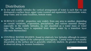 Distribution
 In low and middle latitudes the vertical arrangement of water is such that we can
distinguish a surface layer, upper water (central and equatorial), intermediate water,
deep water, and in some localities, bottom water.
 SURFACE LAYER: properties vary widely from one area to another, depending
on current variations, evaporation, precipitation, and various seasonal changes,
especially in the middle latitudes, so, not classified as a water mass or water
type. The surface layer is separated from deeper water by a transition layer
(the main thermocline)
 CENTRAL WATER MASSES: found in relatively low latitudes although its source
region is in the region of the subtropical convergence. Central water is not usually
discernible at the surface and is generally relatively shallow. Its greatest thickness
is observed along its western boundaries.
Cont.....
 
