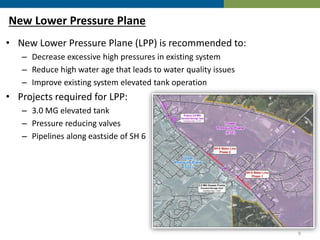 New Lower Pressure Plane
• New Lower Pressure Plane (LPP) is recommended to:
– Decrease excessive high pressures in existing system
– Reduce high water age that leads to water quality issues
– Improve existing system elevated tank operation
• Projects required for LPP:
– 3.0 MG elevated tank
– Pressure reducing valves
– Pipelines along eastside of SH 6
9