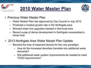 2010 Water Master Plan
Previous Water Master Plan
– Water Master Plan last approved by City Council in July 2010
– Predicted a modest growth rate in the Northgate area
– Showed water line upgrades needed in that local area
– Recent surge of dense development in Northgate necessitated a
closer look
2013 Northgate Area Water Master Plan Update
– Revised the map of expected density for the new paradigm
– How do the increased densities translate into additional water
demands?
– Will additional water system improvements be needed to meet
TCEQ requirements?
 