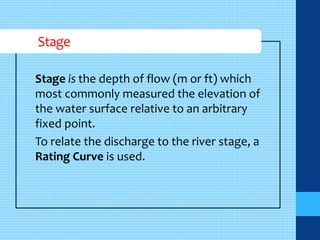 Stage 
Stage is the depth of flow (m or ft) which 
most commonly measured the elevation of 
the water surface relative to an arbitrary 
fixed point. 
To relate the discharge to the river stage, a 
Rating Curve is used. 
 