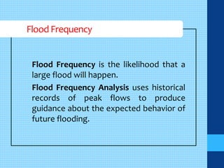 Flood Frequency 
Flood Frequency is the likelihood that a 
large flood will happen. 
Flood Frequency Analysis uses historical 
records of peak flows to produce 
guidance about the expected behavior of 
future flooding. 
 