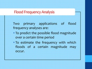Flood Frequency Analysis 
Two primary applications of flood 
frequency analyses are: 
 To predict the possible flood magnitude 
over a certain time period 
 To estimate the frequency with which 
floods of a certain magnitude may 
occur. 
 