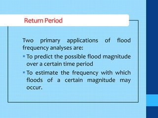 Return Period 
Two primary applications of flood 
frequency analyses are: 
 To predict the possible flood magnitude 
over a certain time period 
 To estimate the frequency with which 
floods of a certain magnitude may 
occur. 
 