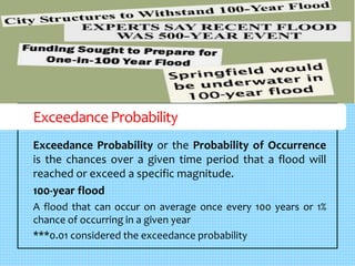 Exceedance Probability 
Exceedance Probability or the Probability of Occurrence 
is the chances over a given time period that a flood will 
reached or exceed a specific magnitude. 
100-year flood 
A flood that can occur on average once every 100 years or 1% 
chance of occurring in a given year 
***0.01 considered the exceedance probability 
 