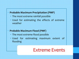 • Probable Maximum Precipitation (PMP) 
• The most extreme rainfall possible 
• Used for estimating the effects of extreme 
weather 
• Probable Maximum Flood (PMF) 
• The most extreme flood possible 
• Used for estimating maximum extent of 
flooding 
Extreme Events 
 