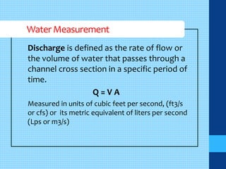 Water Measurement 
Discharge is defined as the rate of flow or 
the volume of water that passes through a 
channel cross section in a specific period of 
time. 
Q = V A 
Measured in units of cubic feet per second, (ft3/s 
or cfs) or its metric equivalent of liters per second 
(Lps or m3/s) 
 