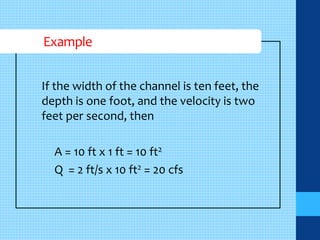 Example 
If the width of the channel is ten feet, the 
depth is one foot, and the velocity is two 
feet per second, then 
A = 10 ft x 1 ft = 10 ft2 
Q = 2 ft/s x 10 ft2 = 20 cfs 
 