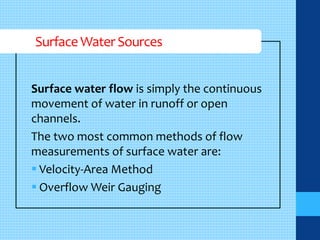 Surface Water Sources 
Surface water flow is simply the continuous 
movement of water in runoff or open 
channels. 
The two most common methods of flow 
measurements of surface water are: 
 Velocity-Area Method 
 Overflow Weir Gauging 
 