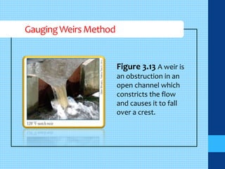Gauging Weirs Method 
Figure 3.13 A weir is 
an obstruction in an 
open channel which 
constricts the flow 
and causes it to fall 
over a crest. 
 