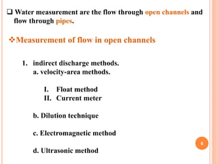 6
 Water measurement are the flow through open channels and
flow through pipes.
Measurement of flow in open channels
1. ...