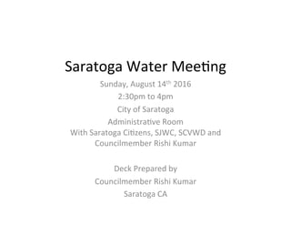Saratoga	
  Water	
  Mee+ng	
  
Sunday,	
  August	
  14th	
  2016	
  
2:30pm	
  to	
  4pm	
  
City	
  of	
  Saratoga	
  
Administra+ve	
  Room	
  
With	
  Saratoga	
  Ci+zens,	
  SJWC,	
  SCVWD	
  and	
  
Councilmember	
  Rishi	
  Kumar	
  	
  
	
  
Deck	
  Prepared	
  by	
  
Councilmember	
  Rishi	
  Kumar	
  
Saratoga	
  CA	
  
 