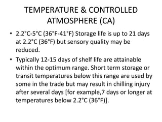 TEMPERATURE & CONTROLLED
ATMOSPHERE (CA)
• 2.2°C-5°C (36°F-41°F) Storage life is up to 21 days
at 2.2°C (36°F) but sensory quality may be
reduced.
• Typically 12-15 days of shelf life are attainable
within the optimum range. Short term storage or
transit temperatures below this range are used by
some in the trade but may result in chilling injury
after several days [for example,7 days or longer at
temperatures below 2.2°C (36°F)].
 