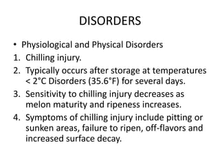 DISORDERS
• Physiological and Physical Disorders
1. Chilling injury.
2. Typically occurs after storage at temperatures
< 2°C Disorders (35.6°F) for several days.
3. Sensitivity to chilling injury decreases as
melon maturity and ripeness increases.
4. Symptoms of chilling injury include pitting or
sunken areas, failure to ripen, off-flavors and
increased surface decay.
 