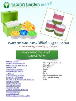 Watermelon Emulsified Sugar Scrub
Recipe makes approximately (7) -4oz. jars.
COCONUT Oil-76
APRICOT KERNEL Oil- 16 oz.
COCOA BUTTER DEODORIZED
SHEA BUTTER
SILKY EMULSIFYING Wax
BEESWAX White Pastilles
JOJOBA Oil
Watermelon Fragrance Oil
OPTIPHEN - Preservative
VITAMIN E OIL (Tocopherol T-50) Natural
Beet Root Powder
VEGETABLE GLYCERIN
Spinach Leaf Powder
Arrowroot Powder
Titanium Dioxide Oil Dispersible
Disposable Pipettes
4 oz. Clear PET JAR
White Straight Lid Smooth 58/400
Other Ingredients Needed:
Mixing Bowls (4)
Mixing Spoon
Spatula
Fork
Stove
Pots- for double boiler step
White granulated sugar
Scale
 