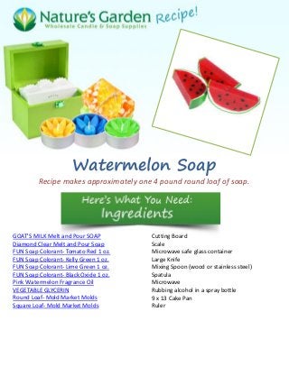 Watermelon Soap
Recipe makes approximately one 4 pound round loaf of soap.
GOAT'S MILK Melt and Pour SOAP
Diamond Clear Melt and Pour Soap
FUN Soap Colorant- Tomato Red 1 oz.
FUN Soap Colorant- Kelly Green 1 oz.
FUN Soap Colorant- Lime Green 1 oz.
FUN Soap Colorant- Black Oxide 1 oz.
Pink Watermelon Fragrance Oil
VEGETABLE GLYCERIN
Round Loaf- Mold Market Molds
Square Loaf- Mold Market Molds
Cutting Board
Scale
Microwave safe glass container
Large Knife
Mixing Spoon (wood or stainless steel)
Spatula
Microwave
Rubbing alcohol in a spray bottle
9 x 13 Cake Pan
Ruler
 