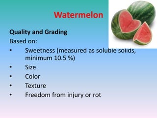 Watermelon
Quality and Grading
Based on:
• Sweetness (measured as soluble solids,
minimum 10.5 %)
• Size
• Color
• Texture
• Freedom from injury or rot
 